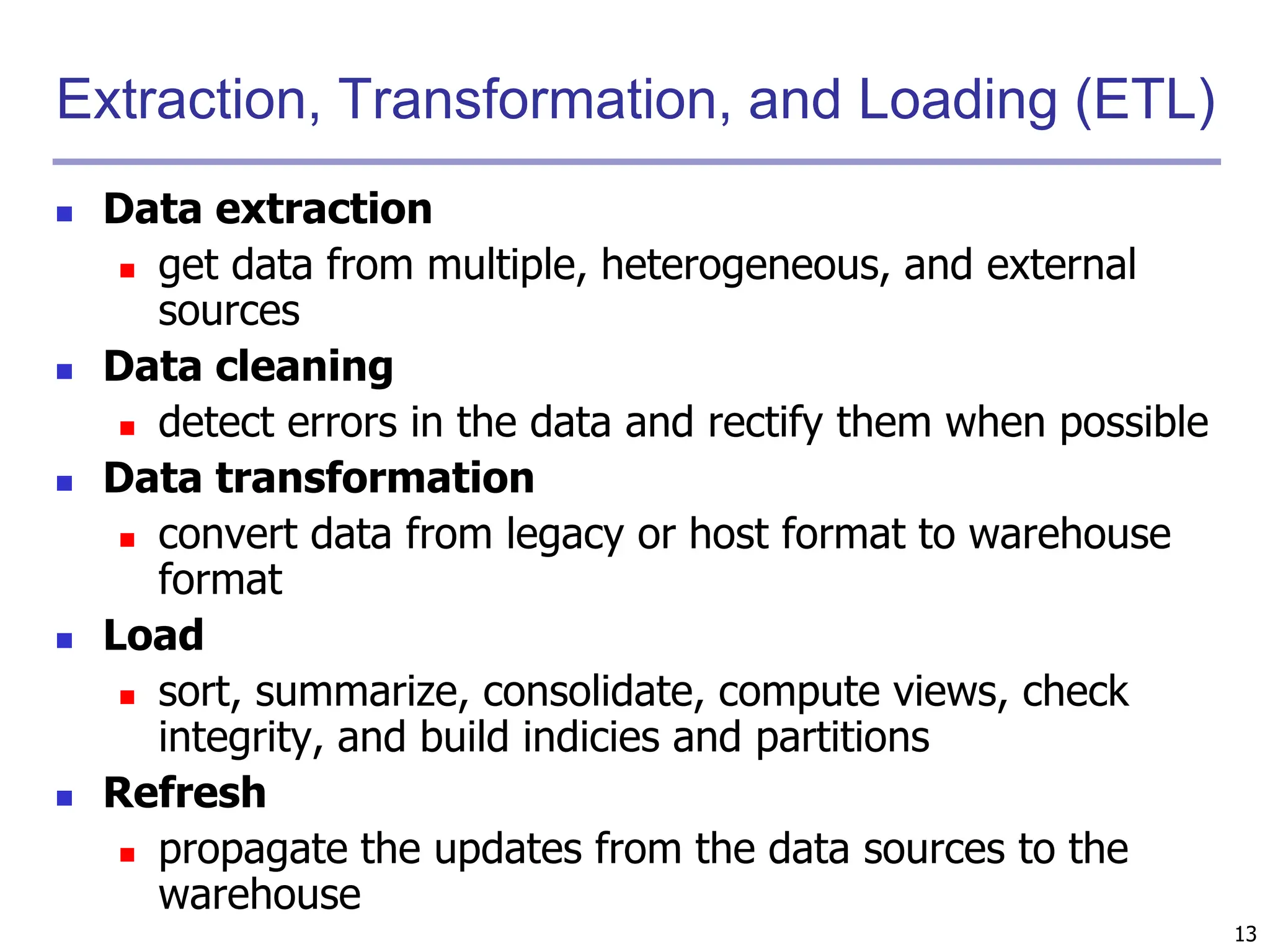 13
Extraction, Transformation, and Loading (ETL)
 Data extraction
 get data from multiple, heterogeneous, and external
sources
 Data cleaning
 detect errors in the data and rectify them when possible
 Data transformation
 convert data from legacy or host format to warehouse
format
 Load
 sort, summarize, consolidate, compute views, check
integrity, and build indicies and partitions
 Refresh
 propagate the updates from the data sources to the
warehouse
 