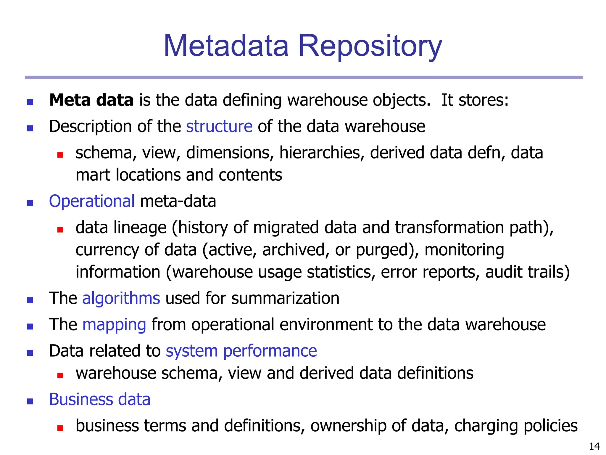 14
Metadata Repository
 Meta data is the data defining warehouse objects. It stores:
 Description of the structure of the data warehouse
 schema, view, dimensions, hierarchies, derived data defn, data
mart locations and contents
 Operational meta-data
 data lineage (history of migrated data and transformation path),
currency of data (active, archived, or purged), monitoring
information (warehouse usage statistics, error reports, audit trails)
 The algorithms used for summarization
 The mapping from operational environment to the data warehouse
 Data related to system performance
 warehouse schema, view and derived data definitions
 Business data
 business terms and definitions, ownership of data, charging policies
 