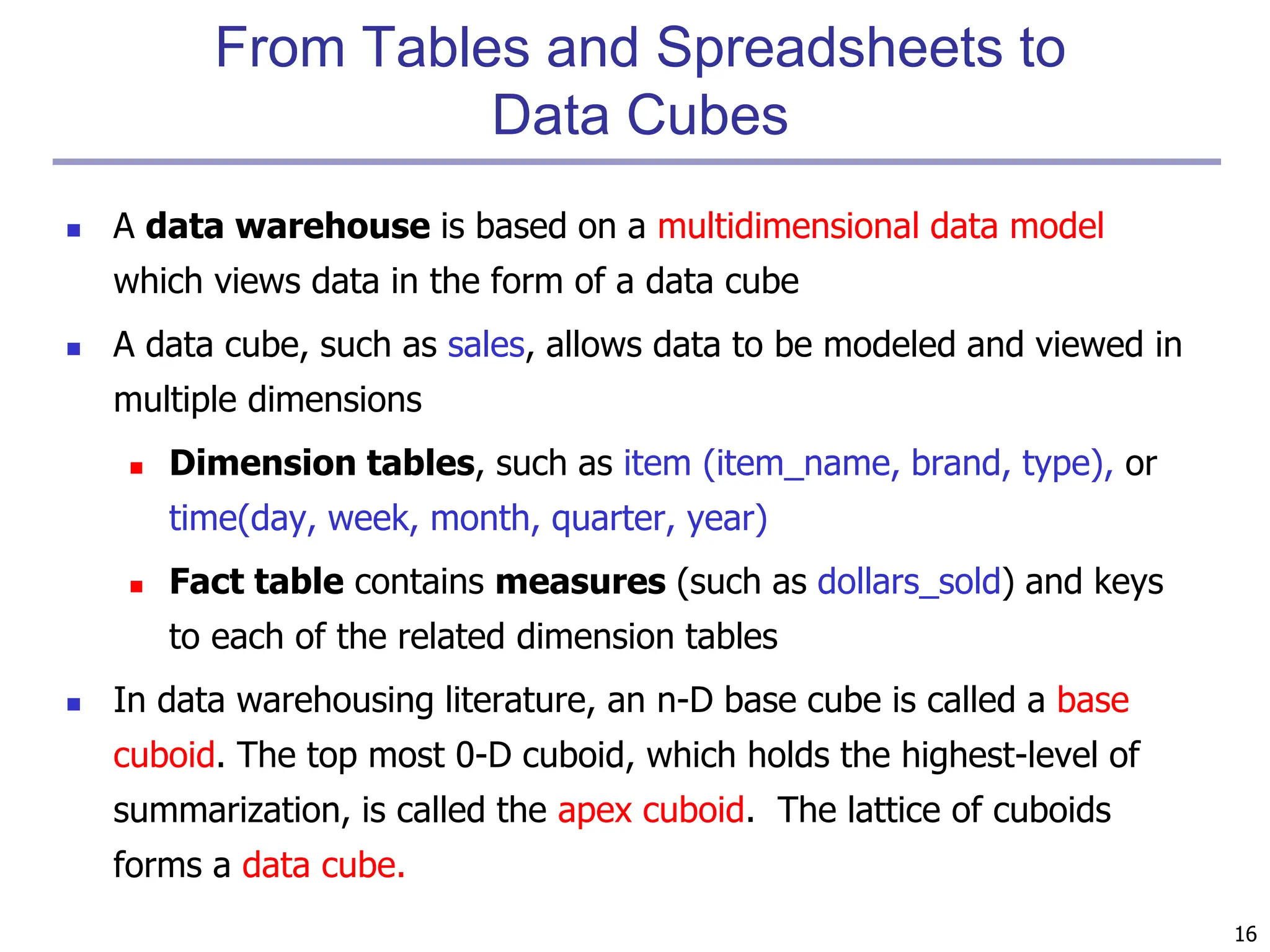 16
From Tables and Spreadsheets to
Data Cubes
 A data warehouse is based on a multidimensional data model
which views data in the form of a data cube
 A data cube, such as sales, allows data to be modeled and viewed in
multiple dimensions
 Dimension tables, such as item (item_name, brand, type), or
time(day, week, month, quarter, year)
 Fact table contains measures (such as dollars_sold) and keys
to each of the related dimension tables
 In data warehousing literature, an n-D base cube is called a base
cuboid. The top most 0-D cuboid, which holds the highest-level of
summarization, is called the apex cuboid. The lattice of cuboids
forms a data cube.
 