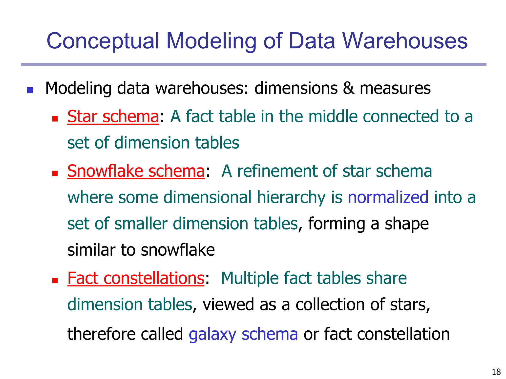 18
Conceptual Modeling of Data Warehouses
 Modeling data warehouses: dimensions & measures
 Star schema: A fact table in the middle connected to a
set of dimension tables
 Snowflake schema: A refinement of star schema
where some dimensional hierarchy is normalized into a
set of smaller dimension tables, forming a shape
similar to snowflake
 Fact constellations: Multiple fact tables share
dimension tables, viewed as a collection of stars,
therefore called galaxy schema or fact constellation
 