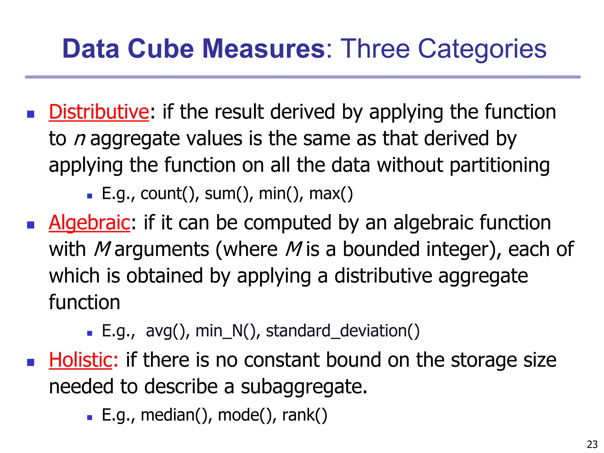 23
Data Cube Measures: Three Categories
 Distributive: if the result derived by applying the function
to n aggregate values is the same as that derived by
applying the function on all the data without partitioning
 E.g., count(), sum(), min(), max()
 Algebraic: if it can be computed by an algebraic function
with M arguments (where M is a bounded integer), each of
which is obtained by applying a distributive aggregate
function
 E.g., avg(), min_N(), standard_deviation()
 Holistic: if there is no constant bound on the storage size
needed to describe a subaggregate.
 E.g., median(), mode(), rank()
 