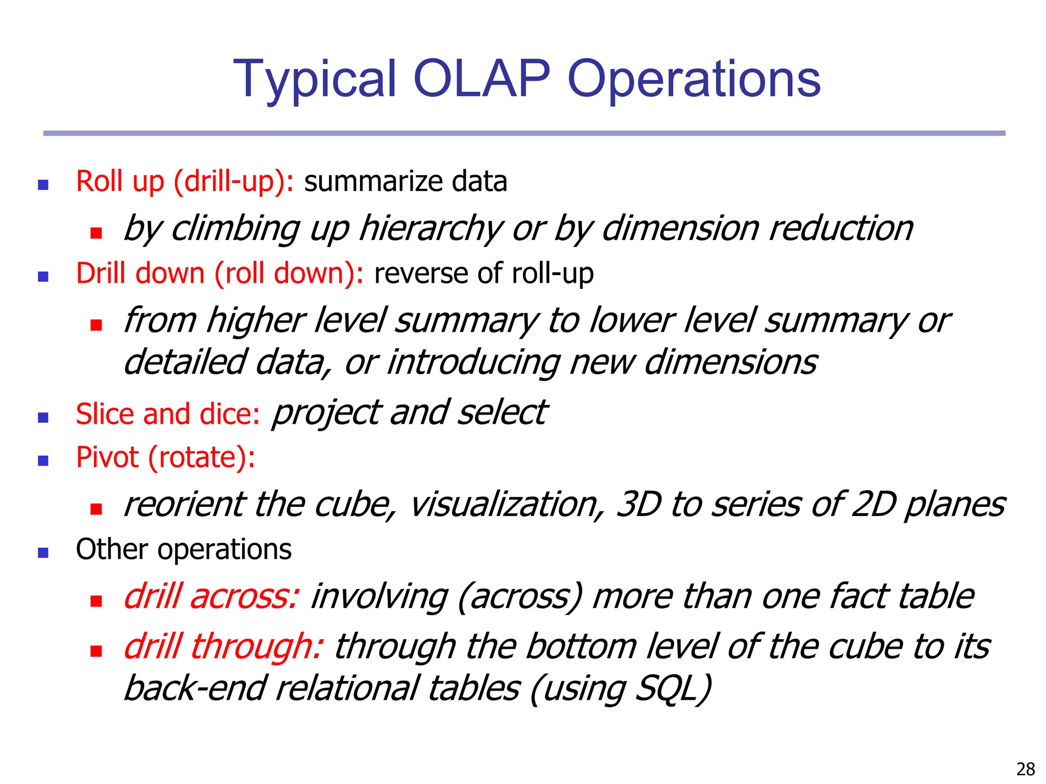 28
Typical OLAP Operations
 Roll up (drill-up): summarize data
 by climbing up hierarchy or by dimension reduction
 Drill down (roll down): reverse of roll-up
 from higher level summary to lower level summary or
detailed data, or introducing new dimensions
 Slice and dice: project and select
 Pivot (rotate):
 reorient the cube, visualization, 3D to series of 2D planes
 Other operations
 drill across: involving (across) more than one fact table
 drill through: through the bottom level of the cube to its
back-end relational tables (using SQL)
 