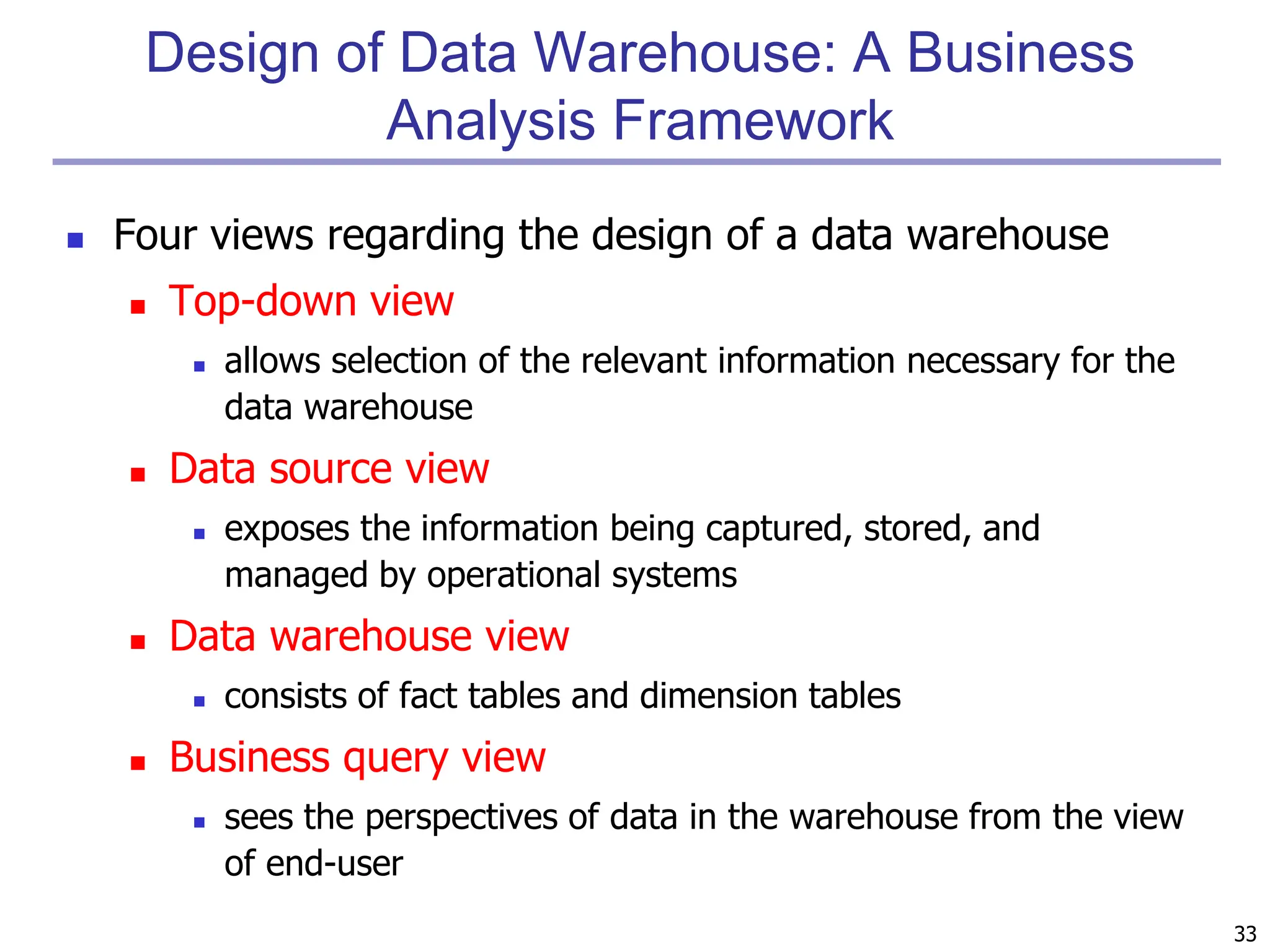 33
Design of Data Warehouse: A Business
Analysis Framework
 Four views regarding the design of a data warehouse
 Top-down view
 allows selection of the relevant information necessary for the
data warehouse
 Data source view
 exposes the information being captured, stored, and
managed by operational systems
 Data warehouse view
 consists of fact tables and dimension tables
 Business query view
 sees the perspectives of data in the warehouse from the view
of end-user
 