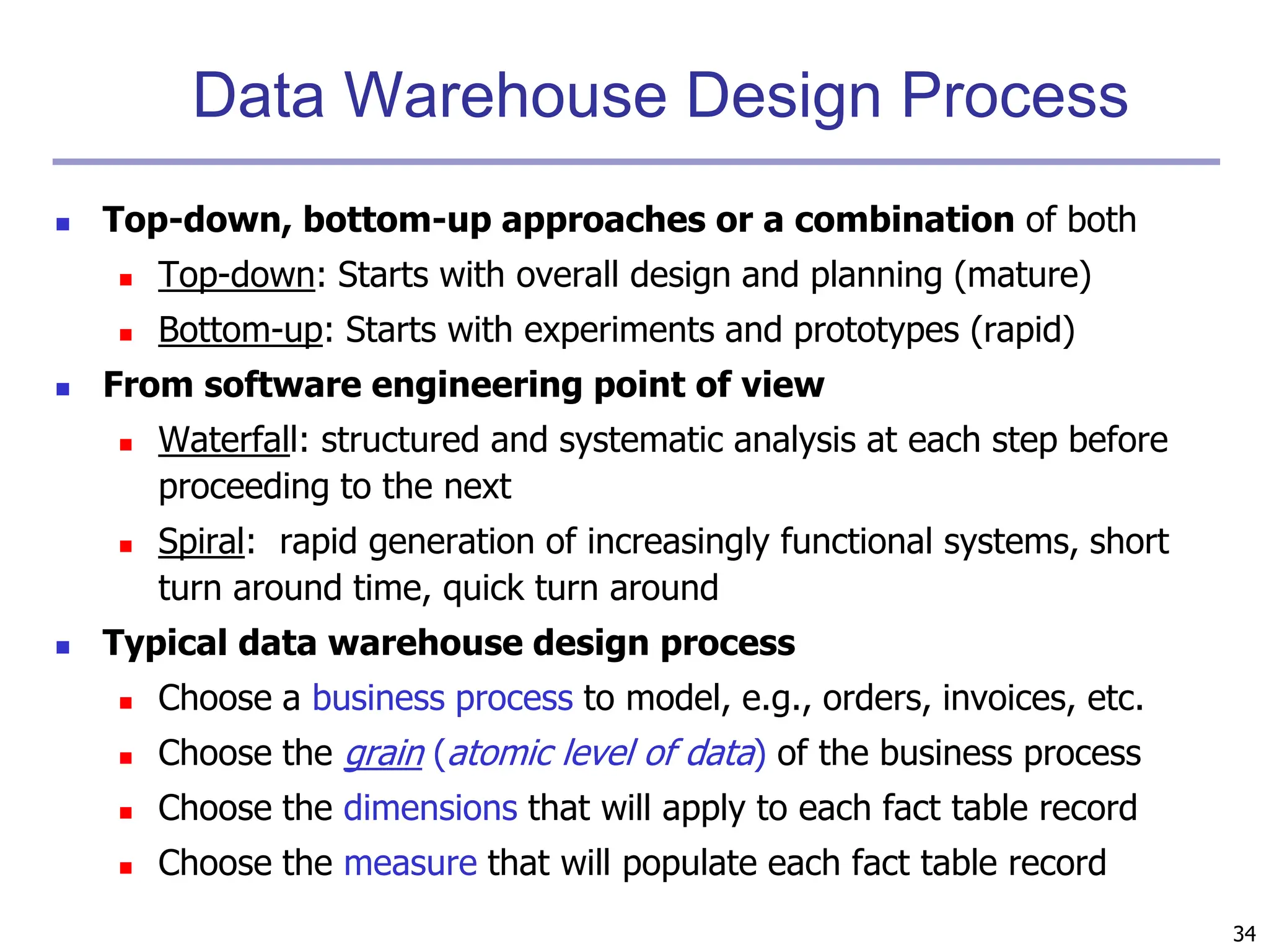 34
Data Warehouse Design Process
 Top-down, bottom-up approaches or a combination of both
 Top-down: Starts with overall design and planning (mature)
 Bottom-up: Starts with experiments and prototypes (rapid)
 From software engineering point of view
 Waterfall: structured and systematic analysis at each step before
proceeding to the next
 Spiral: rapid generation of increasingly functional systems, short
turn around time, quick turn around
 Typical data warehouse design process
 Choose a business process to model, e.g., orders, invoices, etc.
 Choose the grain (atomic level of data) of the business process
 Choose the dimensions that will apply to each fact table record
 Choose the measure that will populate each fact table record
 
