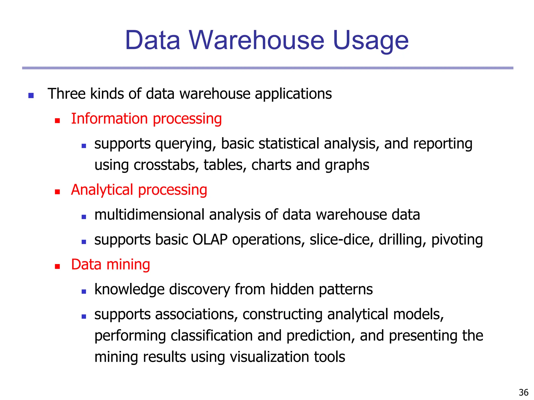 36
Data Warehouse Usage
 Three kinds of data warehouse applications
 Information processing
 supports querying, basic statistical analysis, and reporting
using crosstabs, tables, charts and graphs
 Analytical processing
 multidimensional analysis of data warehouse data
 supports basic OLAP operations, slice-dice, drilling, pivoting
 Data mining
 knowledge discovery from hidden patterns
 supports associations, constructing analytical models,
performing classification and prediction, and presenting the
mining results using visualization tools
 