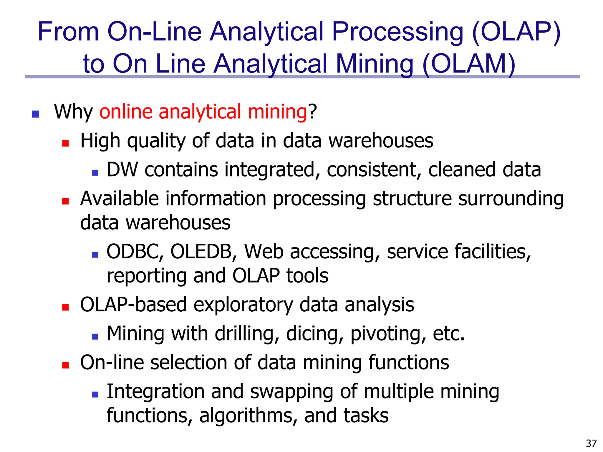 37
From On-Line Analytical Processing (OLAP)
to On Line Analytical Mining (OLAM)
 Why online analytical mining?
 High quality of data in data warehouses
 DW contains integrated, consistent, cleaned data
 Available information processing structure surrounding
data warehouses
 ODBC, OLEDB, Web accessing, service facilities,
reporting and OLAP tools
 OLAP-based exploratory data analysis
 Mining with drilling, dicing, pivoting, etc.
 On-line selection of data mining functions
 Integration and swapping of multiple mining
functions, algorithms, and tasks
 