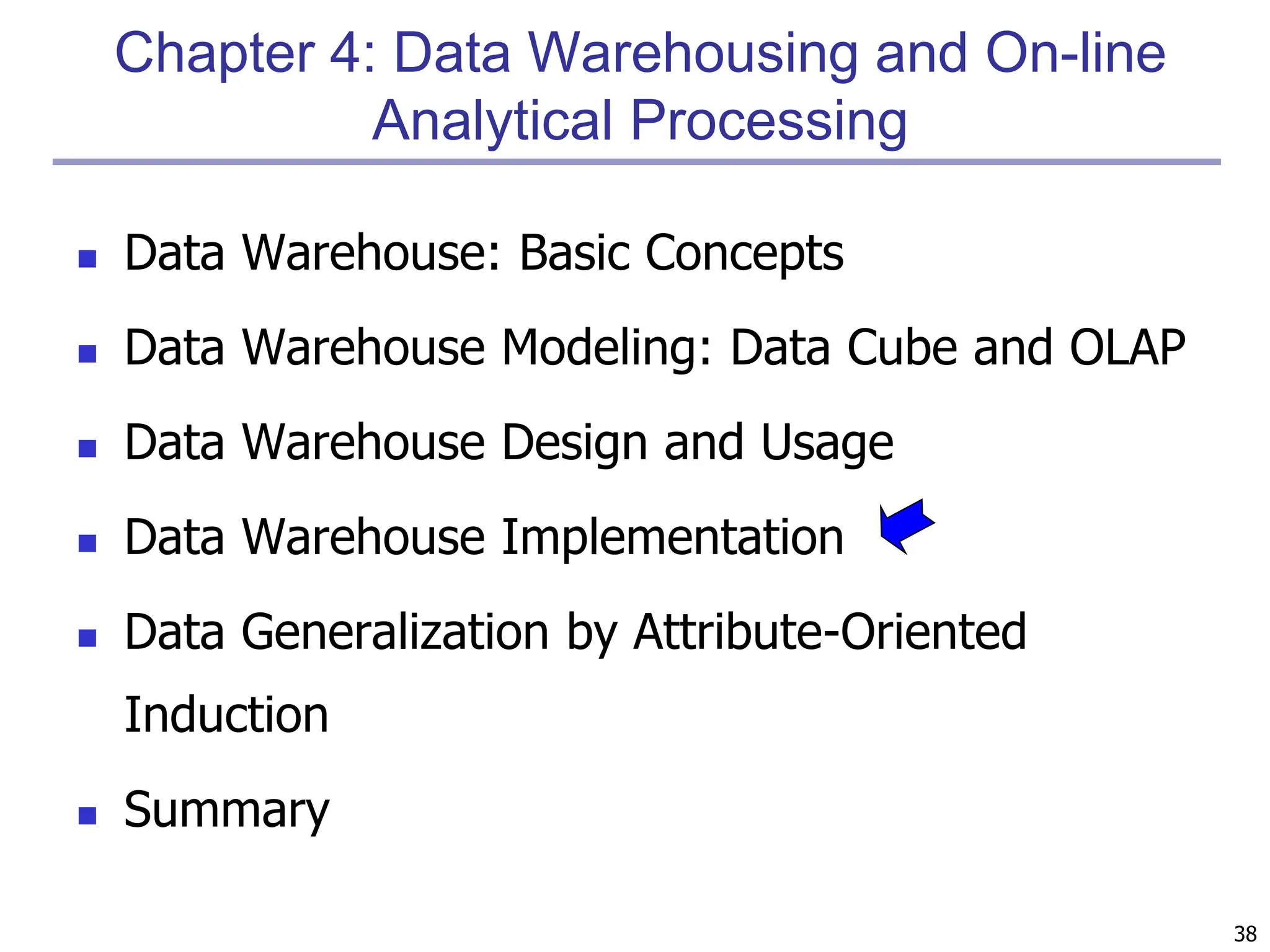 38
Chapter 4: Data Warehousing and On-line
Analytical Processing
 Data Warehouse: Basic Concepts
 Data Warehouse Modeling: Data Cube and OLAP
 Data Warehouse Design and Usage
 Data Warehouse Implementation
 Data Generalization by Attribute-Oriented
Induction
 Summary
 