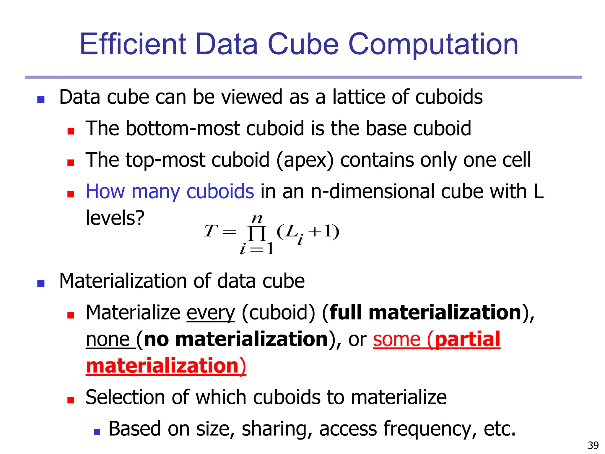 39
Efficient Data Cube Computation
 Data cube can be viewed as a lattice of cuboids
 The bottom-most cuboid is the base cuboid
 The top-most cuboid (apex) contains only one cell
 How many cuboids in an n-dimensional cube with L
levels?
 Materialization of data cube
 Materialize every (cuboid) (full materialization),
none (no materialization), or some (partial
materialization)
 Selection of which cuboids to materialize
 Based on size, sharing, access frequency, etc.
)
1
1
( 



n
i
i
L
T
 