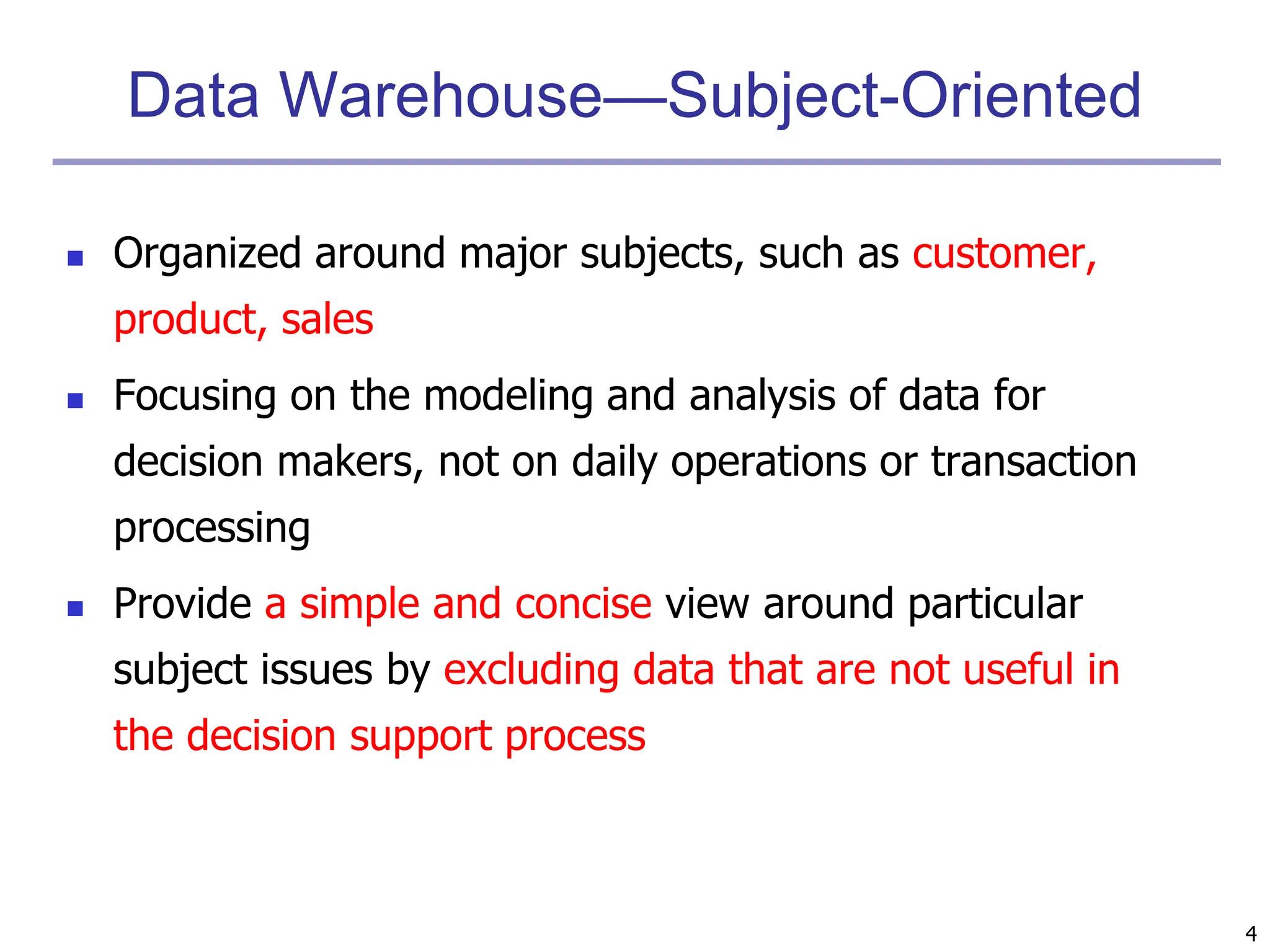 4
Data Warehouse—Subject-Oriented
 Organized around major subjects, such as customer,
product, sales
 Focusing on the modeling and analysis of data for
decision makers, not on daily operations or transaction
processing
 Provide a simple and concise view around particular
subject issues by excluding data that are not useful in
the decision support process
 