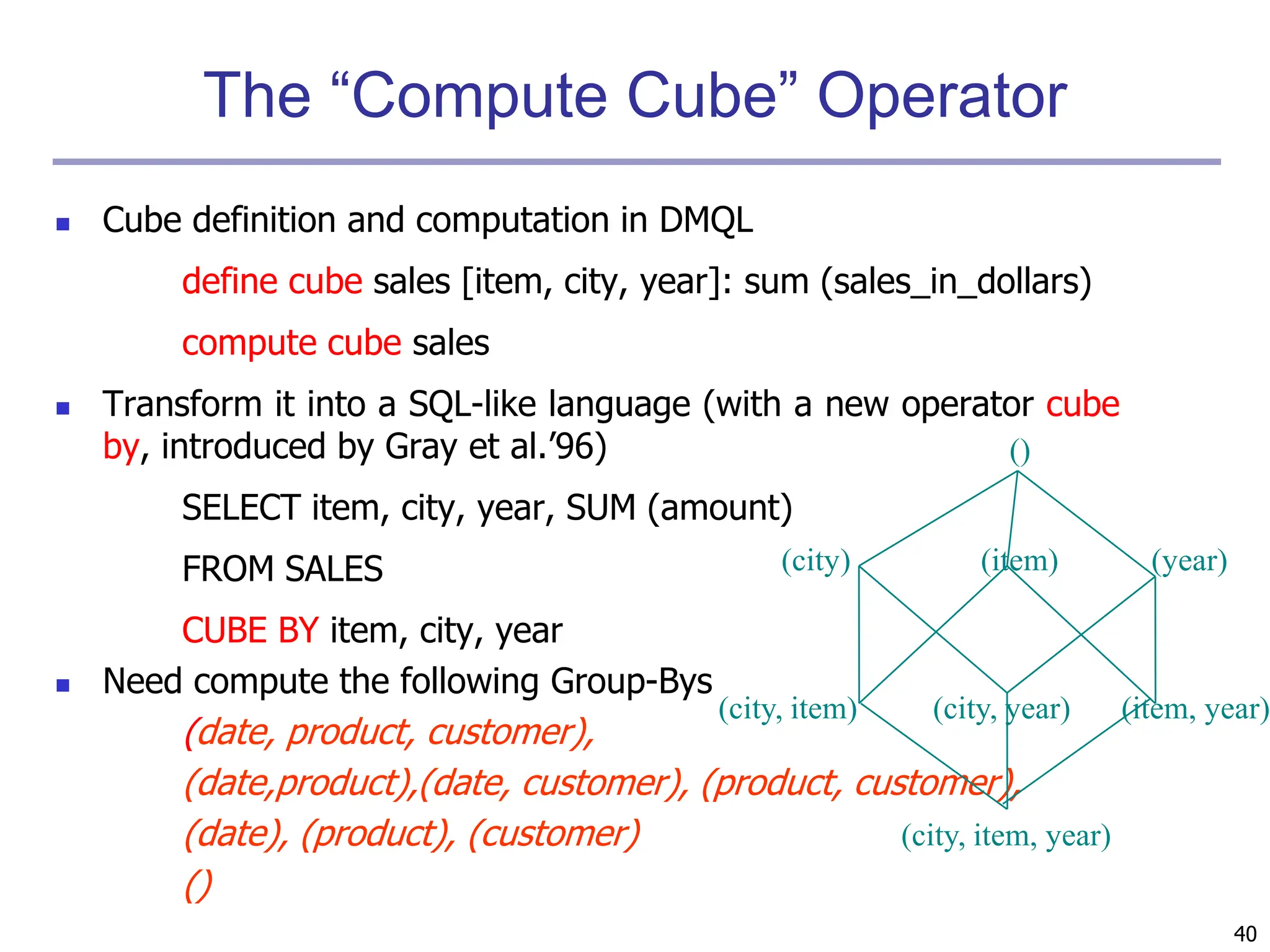 40
The “Compute Cube” Operator
 Cube definition and computation in DMQL
define cube sales [item, city, year]: sum (sales_in_dollars)
compute cube sales
 Transform it into a SQL-like language (with a new operator cube
by, introduced by Gray et al.’96)
SELECT item, city, year, SUM (amount)
FROM SALES
CUBE BY item, city, year
 Need compute the following Group-Bys
(date, product, customer),
(date,product),(date, customer), (product, customer),
(date), (product), (customer)
()
(item)
(city)
()
(year)
(city, item) (city, year) (item, year)
(city, item, year)
 