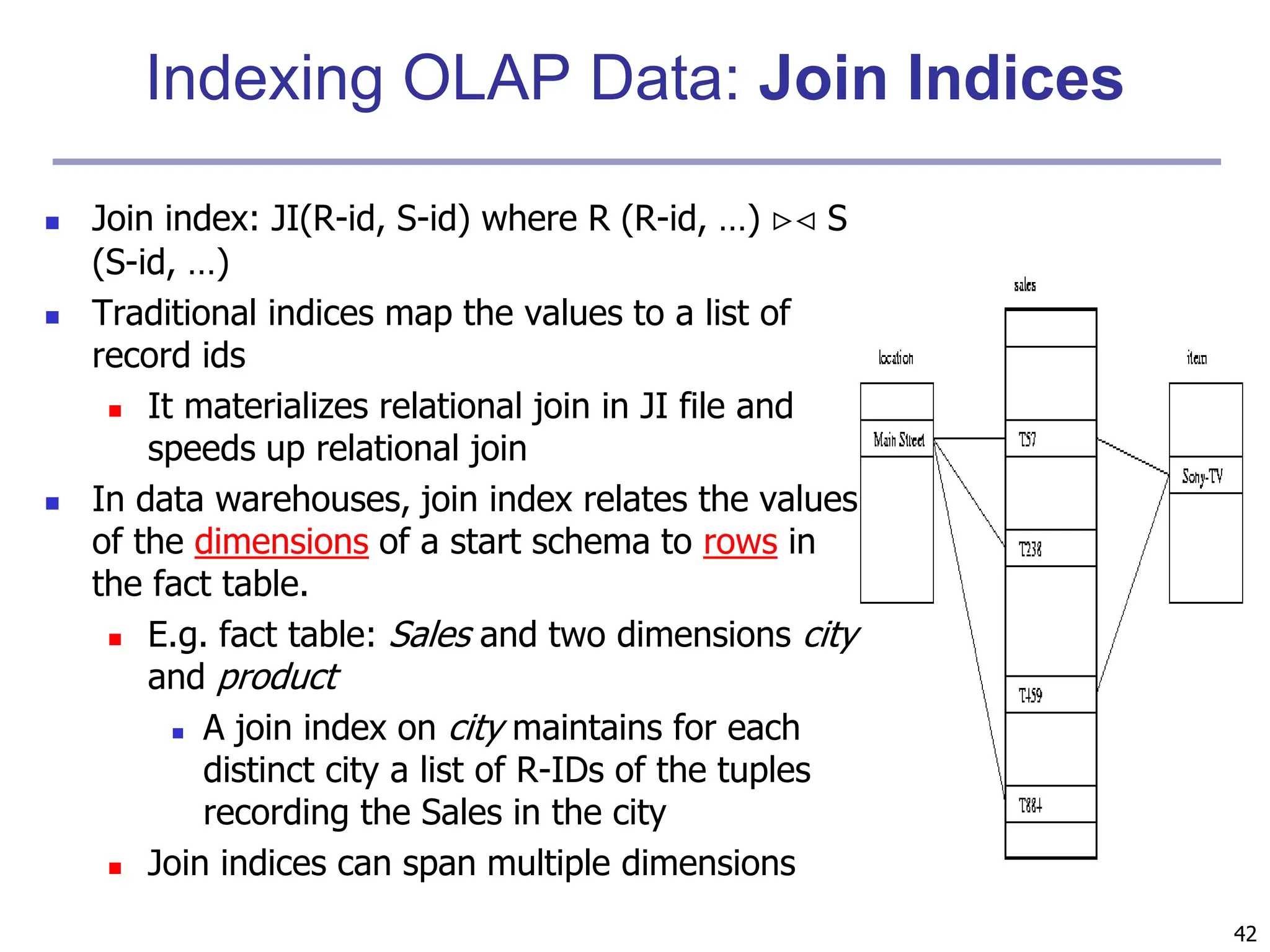 42
Indexing OLAP Data: Join Indices
 Join index: JI(R-id, S-id) where R (R-id, …)  S
(S-id, …)
 Traditional indices map the values to a list of
record ids
 It materializes relational join in JI file and
speeds up relational join
 In data warehouses, join index relates the values
of the dimensions of a start schema to rows in
the fact table.
 E.g. fact table: Sales and two dimensions city
and product
 A join index on city maintains for each
distinct city a list of R-IDs of the tuples
recording the Sales in the city
 Join indices can span multiple dimensions
 