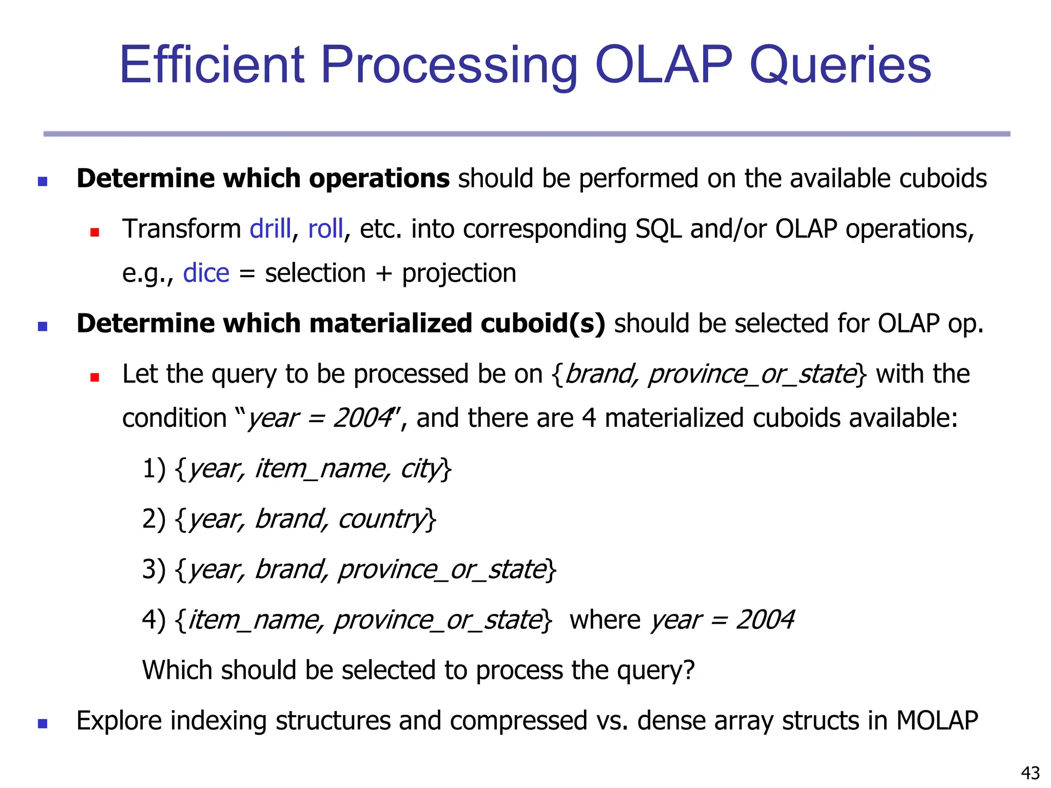 43
Efficient Processing OLAP Queries
 Determine which operations should be performed on the available cuboids
 Transform drill, roll, etc. into corresponding SQL and/or OLAP operations,
e.g., dice = selection + projection
 Determine which materialized cuboid(s) should be selected for OLAP op.
 Let the query to be processed be on {brand, province_or_state} with the
condition “year = 2004”, and there are 4 materialized cuboids available:
1) {year, item_name, city}
2) {year, brand, country}
3) {year, brand, province_or_state}
4) {item_name, province_or_state} where year = 2004
Which should be selected to process the query?
 Explore indexing structures and compressed vs. dense array structs in MOLAP
 