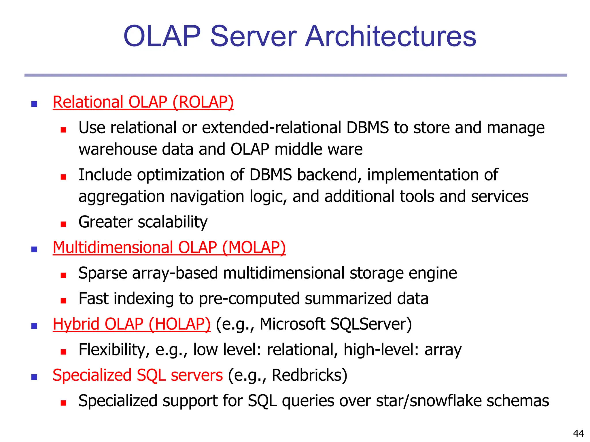 44
OLAP Server Architectures
 Relational OLAP (ROLAP)
 Use relational or extended-relational DBMS to store and manage
warehouse data and OLAP middle ware
 Include optimization of DBMS backend, implementation of
aggregation navigation logic, and additional tools and services
 Greater scalability
 Multidimensional OLAP (MOLAP)
 Sparse array-based multidimensional storage engine
 Fast indexing to pre-computed summarized data
 Hybrid OLAP (HOLAP) (e.g., Microsoft SQLServer)
 Flexibility, e.g., low level: relational, high-level: array
 Specialized SQL servers (e.g., Redbricks)
 Specialized support for SQL queries over star/snowflake schemas
 