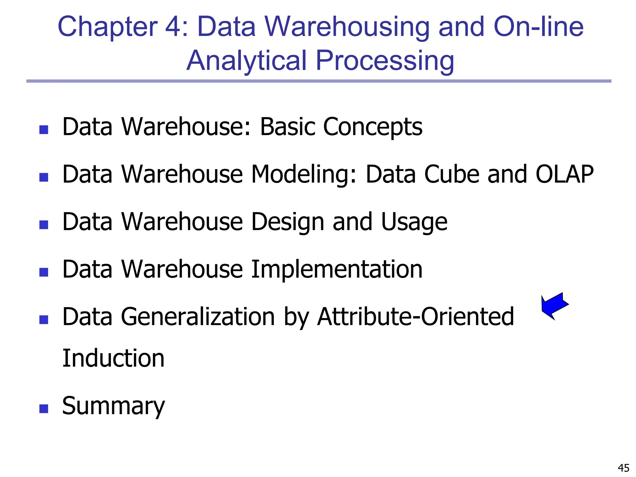 45
Chapter 4: Data Warehousing and On-line
Analytical Processing
 Data Warehouse: Basic Concepts
 Data Warehouse Modeling: Data Cube and OLAP
 Data Warehouse Design and Usage
 Data Warehouse Implementation
 Data Generalization by Attribute-Oriented
Induction
 Summary
 