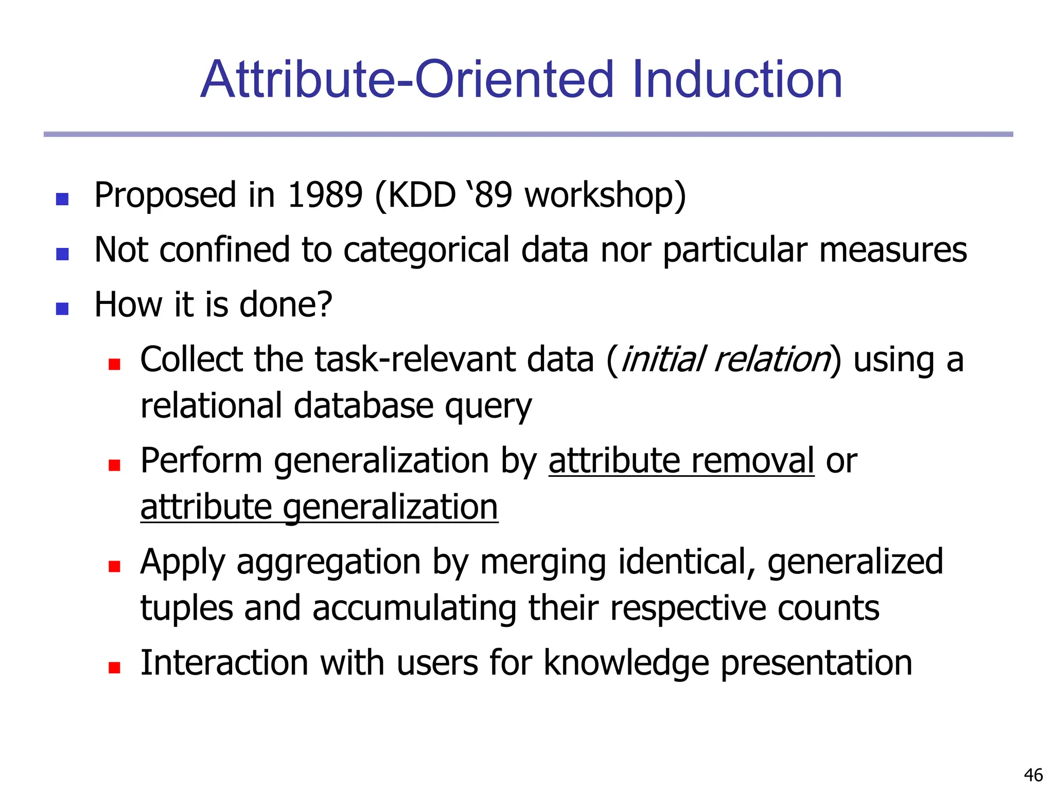 46
Attribute-Oriented Induction
 Proposed in 1989 (KDD ‘89 workshop)
 Not confined to categorical data nor particular measures
 How it is done?
 Collect the task-relevant data (initial relation) using a
relational database query
 Perform generalization by attribute removal or
attribute generalization
 Apply aggregation by merging identical, generalized
tuples and accumulating their respective counts
 Interaction with users for knowledge presentation
 