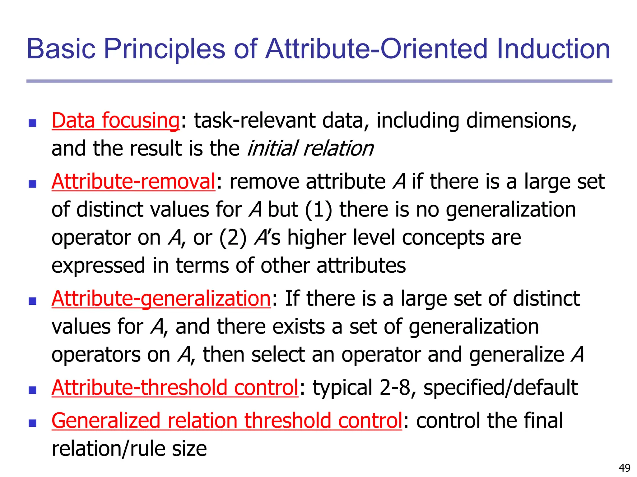 49
Basic Principles of Attribute-Oriented Induction
 Data focusing: task-relevant data, including dimensions,
and the result is the initial relation
 Attribute-removal: remove attribute A if there is a large set
of distinct values for A but (1) there is no generalization
operator on A, or (2) A’s higher level concepts are
expressed in terms of other attributes
 Attribute-generalization: If there is a large set of distinct
values for A, and there exists a set of generalization
operators on A, then select an operator and generalize A
 Attribute-threshold control: typical 2-8, specified/default
 Generalized relation threshold control: control the final
relation/rule size
 