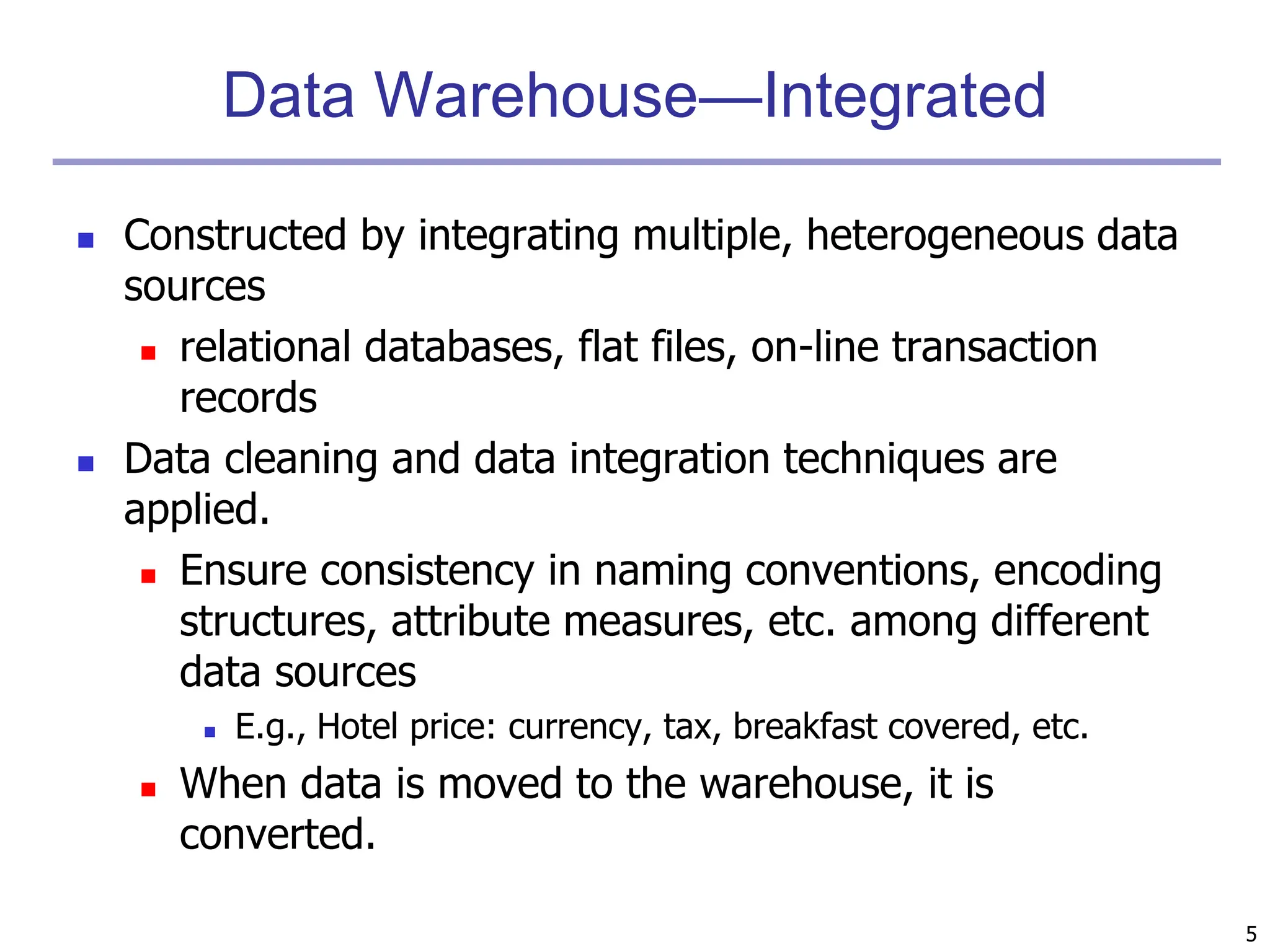 5
Data Warehouse—Integrated
 Constructed by integrating multiple, heterogeneous data
sources
 relational databases, flat files, on-line transaction
records
 Data cleaning and data integration techniques are
applied.
 Ensure consistency in naming conventions, encoding
structures, attribute measures, etc. among different
data sources
 E.g., Hotel price: currency, tax, breakfast covered, etc.
 When data is moved to the warehouse, it is
converted.
 