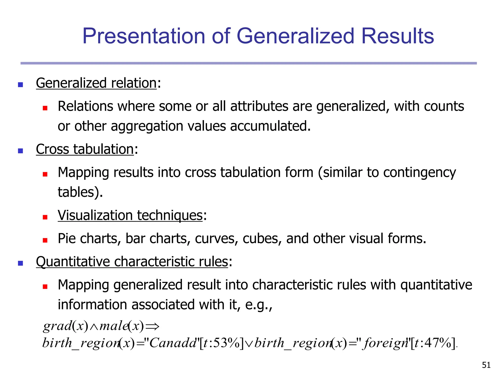 51
Presentation of Generalized Results
 Generalized relation:
 Relations where some or all attributes are generalized, with counts
or other aggregation values accumulated.
 Cross tabulation:
 Mapping results into cross tabulation form (similar to contingency
tables).
 Visualization techniques:
 Pie charts, bar charts, curves, cubes, and other visual forms.
 Quantitative characteristic rules:
 Mapping generalized result into characteristic rules with quantitative
information associated with it, e.g.,
.
%]
47
:
[
"
"
)
(
_
%]
53
:
[
"
"
)
(
_
)
(
)
(
t
foreign
x
region
birth
t
Canada
x
region
birth
x
male
x
grad





 