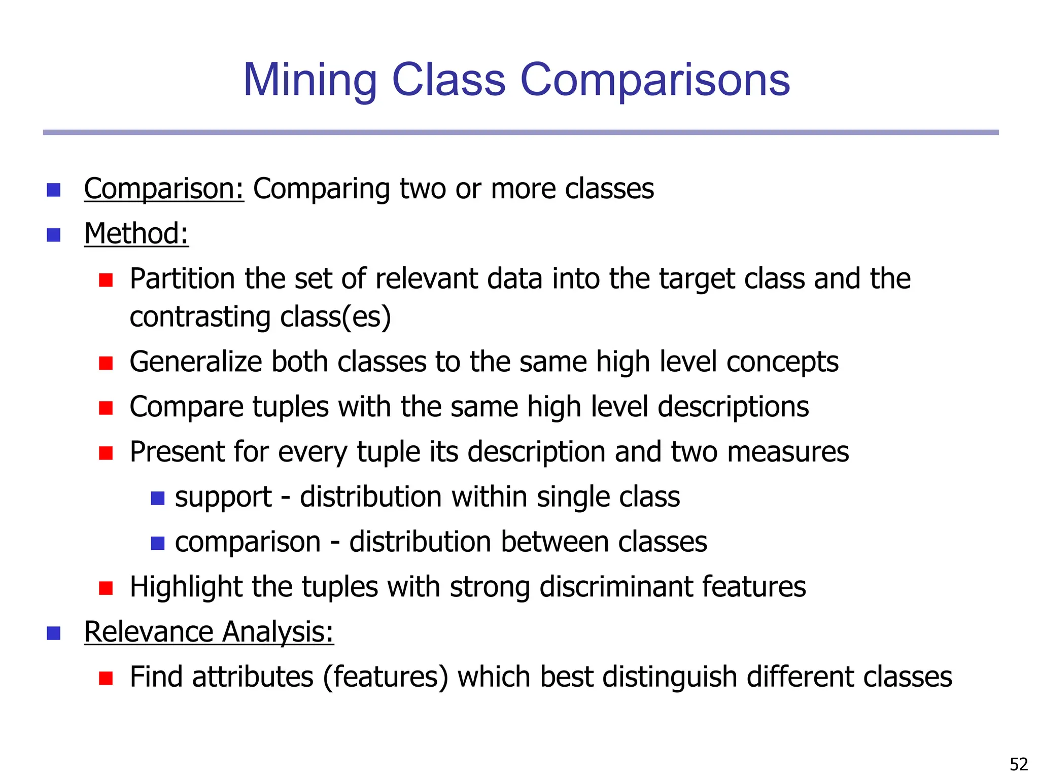 52
Mining Class Comparisons
 Comparison: Comparing two or more classes
 Method:
 Partition the set of relevant data into the target class and the
contrasting class(es)
 Generalize both classes to the same high level concepts
 Compare tuples with the same high level descriptions
 Present for every tuple its description and two measures
 support - distribution within single class
 comparison - distribution between classes
 Highlight the tuples with strong discriminant features
 Relevance Analysis:
 Find attributes (features) which best distinguish different classes
 