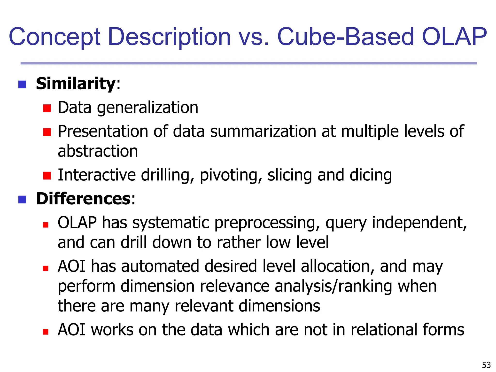 53
Concept Description vs. Cube-Based OLAP
 Similarity:
 Data generalization
 Presentation of data summarization at multiple levels of
abstraction
 Interactive drilling, pivoting, slicing and dicing
 Differences:
 OLAP has systematic preprocessing, query independent,
and can drill down to rather low level
 AOI has automated desired level allocation, and may
perform dimension relevance analysis/ranking when
there are many relevant dimensions
 AOI works on the data which are not in relational forms
 