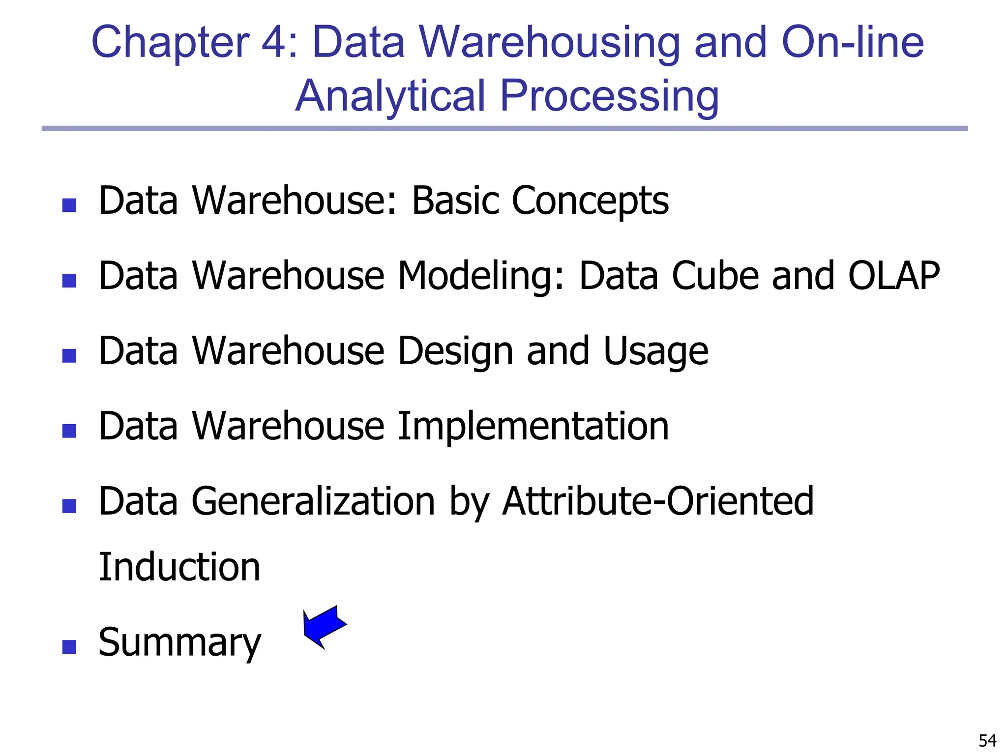 54
Chapter 4: Data Warehousing and On-line
Analytical Processing
 Data Warehouse: Basic Concepts
 Data Warehouse Modeling: Data Cube and OLAP
 Data Warehouse Design and Usage
 Data Warehouse Implementation
 Data Generalization by Attribute-Oriented
Induction
 Summary
 