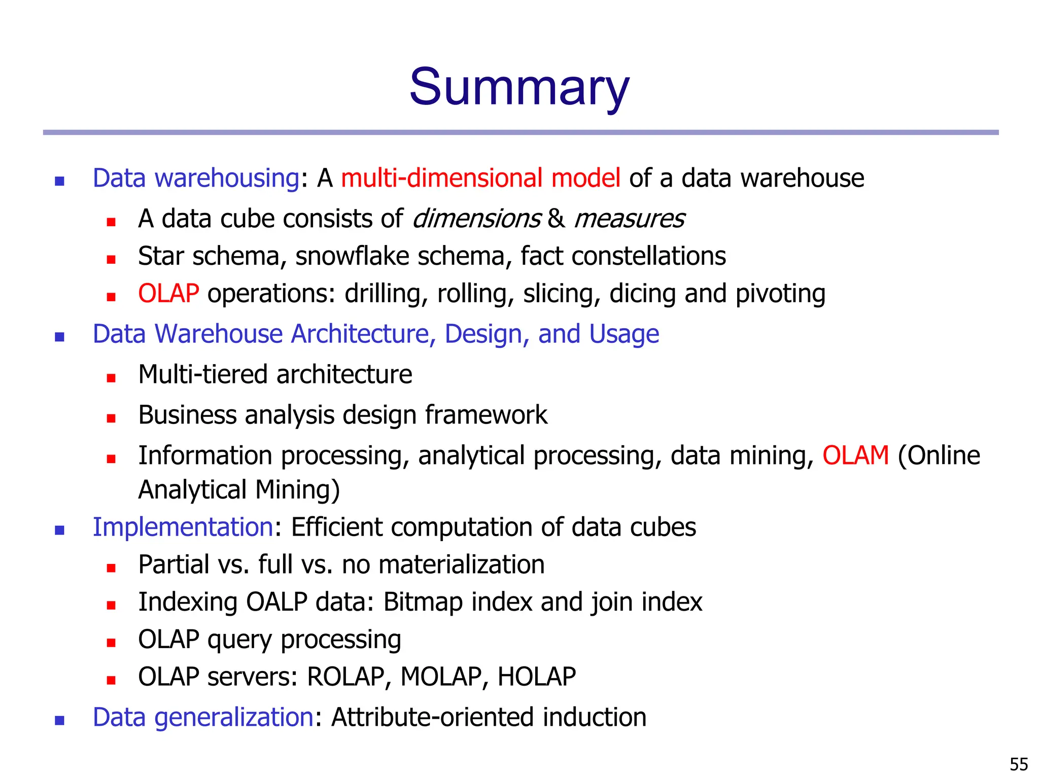 55
Summary
 Data warehousing: A multi-dimensional model of a data warehouse
 A data cube consists of dimensions & measures
 Star schema, snowflake schema, fact constellations
 OLAP operations: drilling, rolling, slicing, dicing and pivoting
 Data Warehouse Architecture, Design, and Usage
 Multi-tiered architecture
 Business analysis design framework
 Information processing, analytical processing, data mining, OLAM (Online
Analytical Mining)
 Implementation: Efficient computation of data cubes
 Partial vs. full vs. no materialization
 Indexing OALP data: Bitmap index and join index
 OLAP query processing
 OLAP servers: ROLAP, MOLAP, HOLAP
 Data generalization: Attribute-oriented induction
 