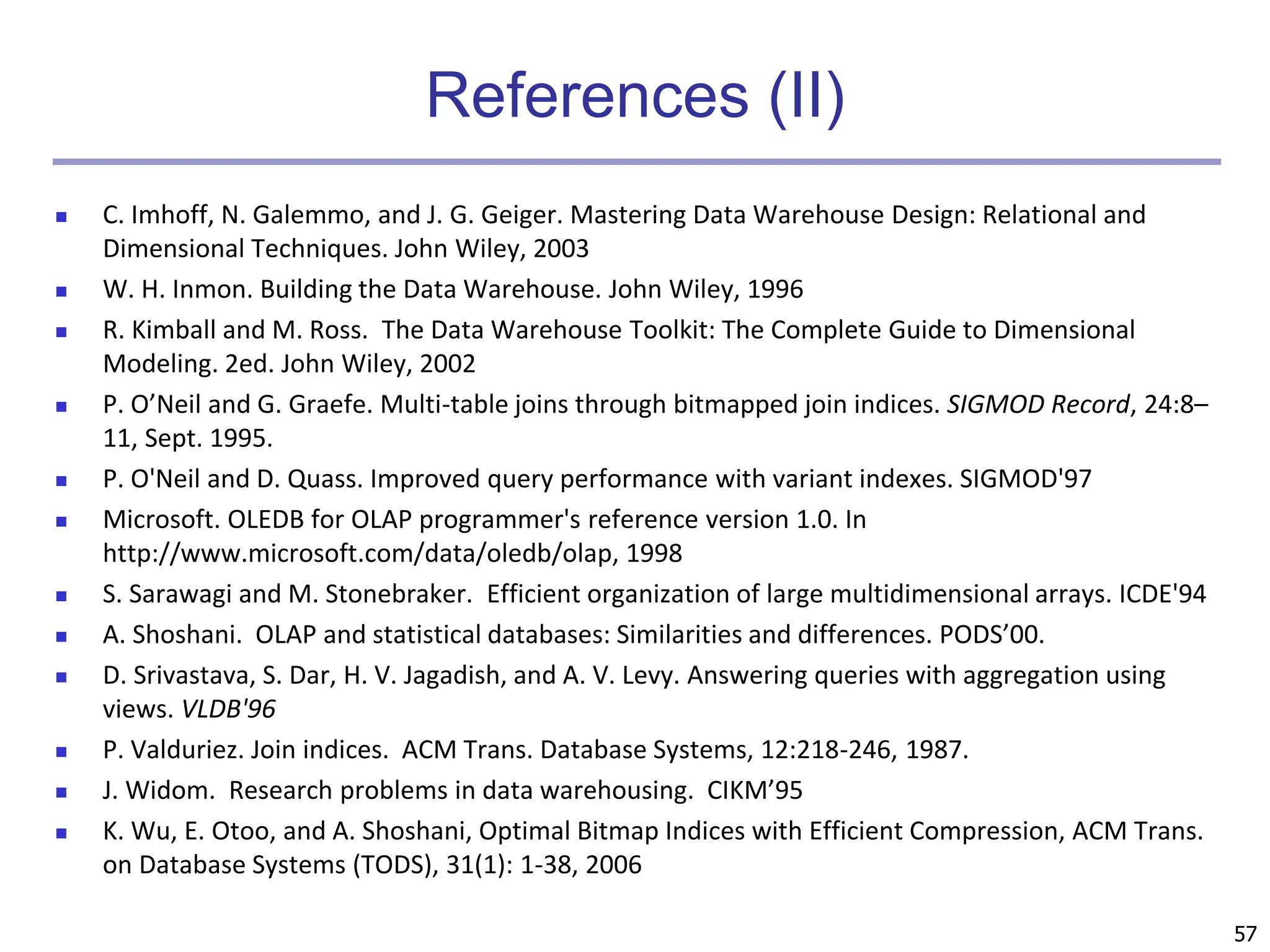 57
References (II)
 C. Imhoff, N. Galemmo, and J. G. Geiger. Mastering Data Warehouse Design: Relational and
Dimensional Techniques. John Wiley, 2003
 W. H. Inmon. Building the Data Warehouse. John Wiley, 1996
 R. Kimball and M. Ross. The Data Warehouse Toolkit: The Complete Guide to Dimensional
Modeling. 2ed. John Wiley, 2002
 P. O’Neil and G. Graefe. Multi-table joins through bitmapped join indices. SIGMOD Record, 24:8–
11, Sept. 1995.
 P. O'Neil and D. Quass. Improved query performance with variant indexes. SIGMOD'97
 Microsoft. OLEDB for OLAP programmer's reference version 1.0. In
http://www.microsoft.com/data/oledb/olap, 1998
 S. Sarawagi and M. Stonebraker. Efficient organization of large multidimensional arrays. ICDE'94
 A. Shoshani. OLAP and statistical databases: Similarities and differences. PODS’00.
 D. Srivastava, S. Dar, H. V. Jagadish, and A. V. Levy. Answering queries with aggregation using
views. VLDB'96
 P. Valduriez. Join indices. ACM Trans. Database Systems, 12:218-246, 1987.
 J. Widom. Research problems in data warehousing. CIKM’95
 K. Wu, E. Otoo, and A. Shoshani, Optimal Bitmap Indices with Efficient Compression, ACM Trans.
on Database Systems (TODS), 31(1): 1-38, 2006
 