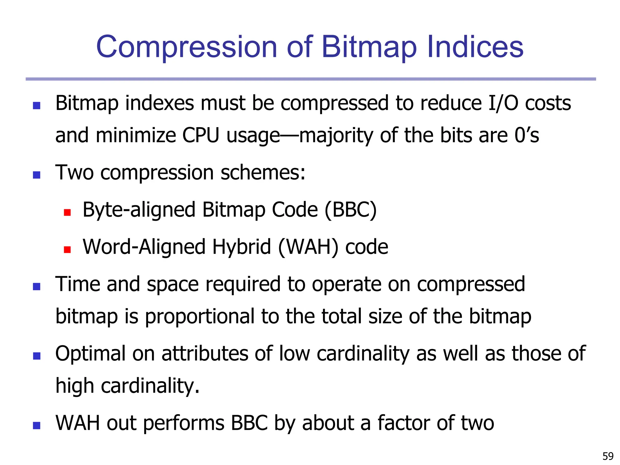 59
Compression of Bitmap Indices
 Bitmap indexes must be compressed to reduce I/O costs
and minimize CPU usage—majority of the bits are 0’s
 Two compression schemes:
 Byte-aligned Bitmap Code (BBC)
 Word-Aligned Hybrid (WAH) code
 Time and space required to operate on compressed
bitmap is proportional to the total size of the bitmap
 Optimal on attributes of low cardinality as well as those of
high cardinality.
 WAH out performs BBC by about a factor of two
 