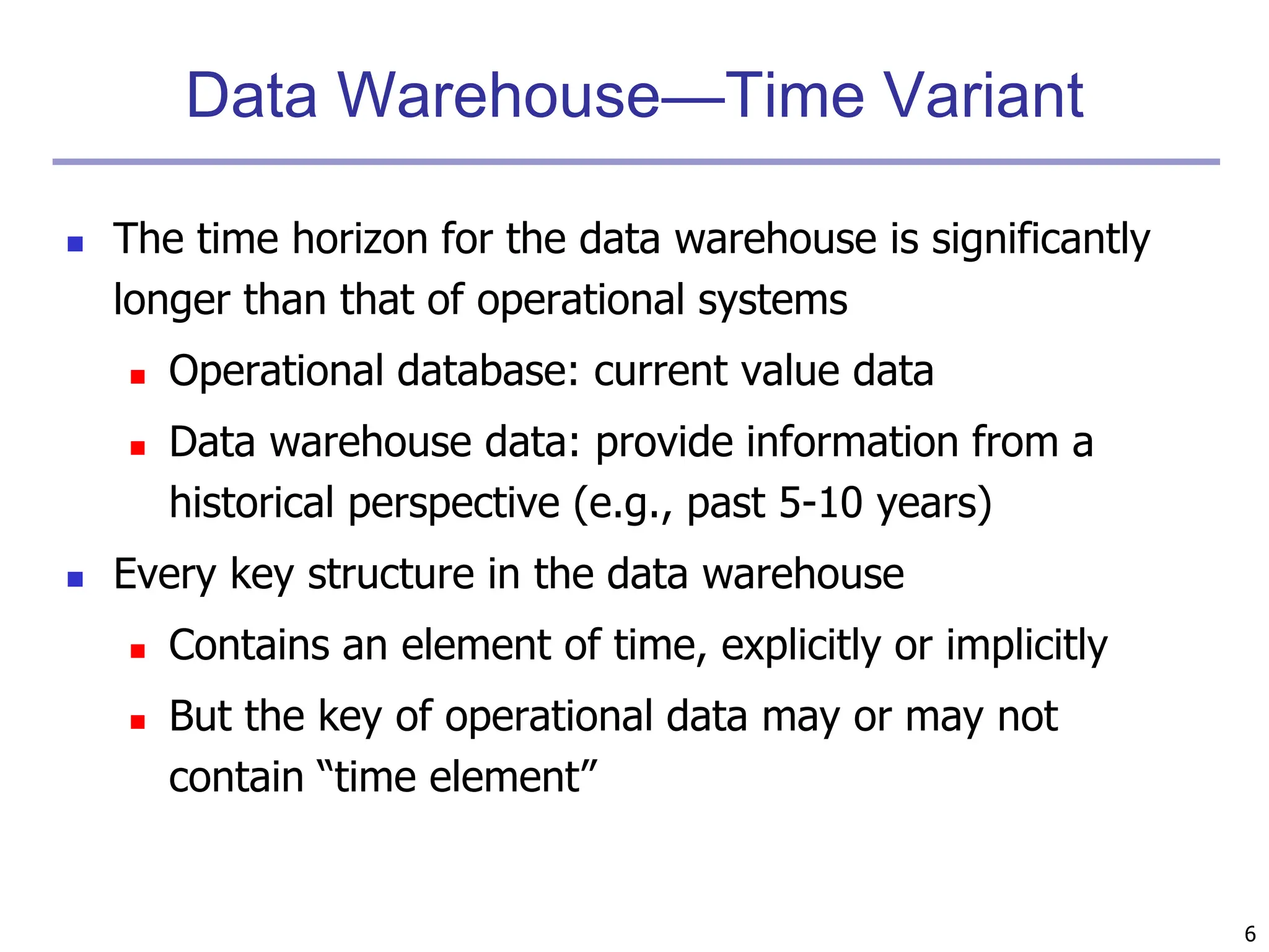 6
Data Warehouse—Time Variant
 The time horizon for the data warehouse is significantly
longer than that of operational systems
 Operational database: current value data
 Data warehouse data: provide information from a
historical perspective (e.g., past 5-10 years)
 Every key structure in the data warehouse
 Contains an element of time, explicitly or implicitly
 But the key of operational data may or may not
contain “time element”
 