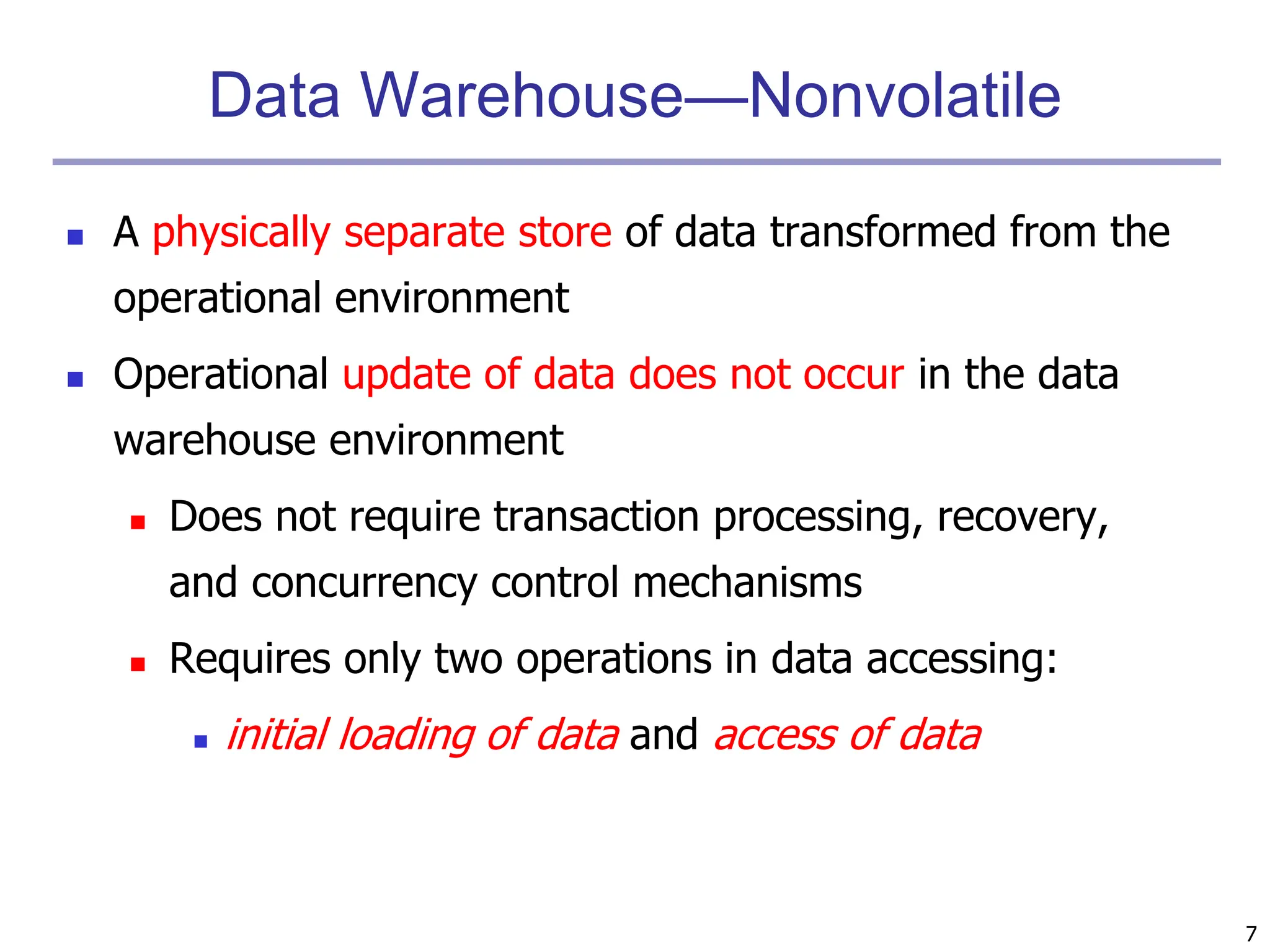 7
Data Warehouse—Nonvolatile
 A physically separate store of data transformed from the
operational environment
 Operational update of data does not occur in the data
warehouse environment
 Does not require transaction processing, recovery,
and concurrency control mechanisms
 Requires only two operations in data accessing:
 initial loading of data and access of data
 