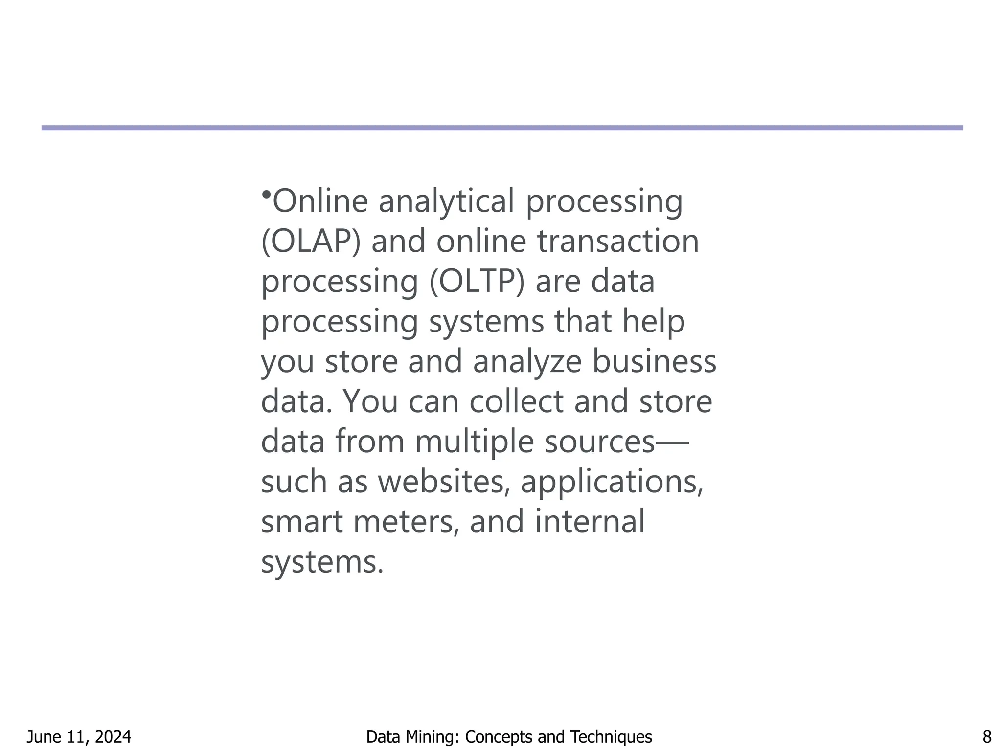June 11, 2024 Data Mining: Concepts and Techniques 8
•Online analytical processing
(OLAP) and online transaction
processing (OLTP) are data
processing systems that help
you store and analyze business
data. You can collect and store
data from multiple sources—
such as websites, applications,
smart meters, and internal
systems.
 