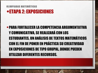 OLIMPIADAS MATEMÁTICAS
•ETAPA 2: EXPOSICIONES
•PARA FORTALECER LA COMPETENCIA ARGUMENTATIVA
Y COMUNICATIVA, SE REALIZARÁ CON LOS
ESTUDIANTES, UN ANÁLISIS DE TEXTOS MATEMÁTICOS
CON EL FIN DE PONER EN PRÁCTICA SU CREATIVIDAD
EN EXPOSICIONES DE TIPO GRUPAL, DONDE PUEDEN
UTILIZAR DIFERENTES RECURSOS.
 