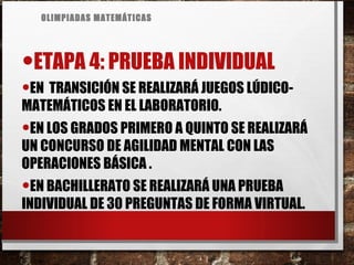 OLIMPIADAS MATEMÁTICAS
•ETAPA 4: PRUEBA INDIVIDUAL
•EN TRANSICIÓN SE REALIZARÁ JUEGOS LÚDICO-
MATEMÁTICOS EN EL LABORATORIO.
•EN LOS GRADOS PRIMERO A QUINTO SE REALIZARÁ
UN CONCURSO DE AGILIDAD MENTAL CON LAS
OPERACIONES BÁSICA .
•EN BACHILLERATO SE REALIZARÁ UNA PRUEBA
INDIVIDUAL DE 30 PREGUNTAS DE FORMA VIRTUAL.
 