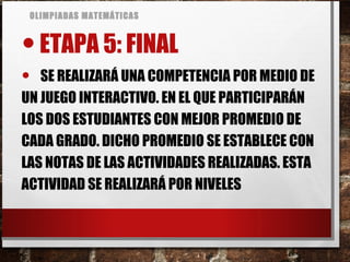 OLIMPIADAS MATEMÁTICAS
•ETAPA 5: FINAL
• SE REALIZARÁ UNA COMPETENCIA POR MEDIO DE
UN JUEGO INTERACTIVO. EN EL QUE PARTICIPARÁN
LOS DOS ESTUDIANTES CON MEJOR PROMEDIO DE
CADA GRADO. DICHO PROMEDIO SE ESTABLECE CON
LAS NOTAS DE LAS ACTIVIDADES REALIZADAS. ESTA
ACTIVIDAD SE REALIZARÁ POR NIVELES
 