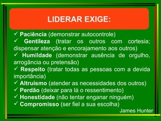 LIDERAR EXIGE: Paciência  (demonstrar autocontrole) Gentileza  (tratar os outros com cortesia; dispensar atenção e encorajamento aos outros)  Humildade  (demonstrar ausência de orgulho, arrogância ou pretensão) Respeito  (tratar todas as pessoas com a devida importância) Altruísmo  (atender as necessidades dos outros) Perdão  (deixar para lá o ressentimento) Honestidade  (não tentar enganar ninguém) Compromisso  (ser fiel a sua escolha) James Hunter 