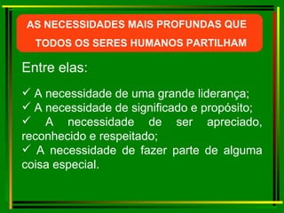 Entre elas: AS NECESSIDADES MAIS PROFUNDAS QUE  TODOS OS SERES HUMANOS PARTILHAM A necessidade de uma grande liderança; A necessidade de significado e propósito; A necessidade de ser apreciado, reconhecido e respeitado; A necessidade de fazer parte de alguma coisa especial. 