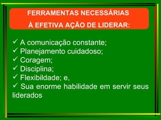 FERRAMENTAS NECESSÁRIAS  À EFETIVA AÇÃO DE LIDERAR: A comunicação constante; Planejamento cuidadoso; Coragem; Disciplina; Flexibildade; e, Sua enorme habilidade em servir seus liderados 