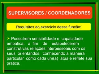 Possuírem sensibilidade e  capacidade  empática,  a  fim  de  estabelecerem construtivas relações interpessoais com os seus  orientandos,  conhecendo a maneira particular  como cada um(a)  atua e reflete sua prática. SUPERVISORES / COORDENADORES Requisitos ao exercício dessa função: 