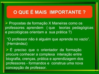 Propostas de formação X Maneiras como os  professores  aprendem  ( que  teorias  pedagógicas e psicológicas orientam a  sua prática ?) “ O professor não é alguém que aprende no vazio”. (Hernández)   É  preciso  que  o  orientador  da  formação procure conhecer a complexa  interação entre biografia, crenças, prática e aprendizagem dos professores - formandos e  construa uma nova concepção de professor. O QUE É MAIS  IMPORTANTE ? 