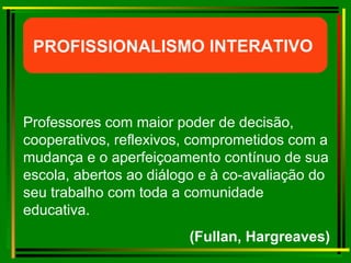 Professores com maior poder de decisão, cooperativos, reflexivos, comprometidos com a mudança e o aperfeiçoamento contínuo de sua escola, abertos ao diálogo e à co-avaliação do seu trabalho com toda a comunidade educativa.  (Fullan, Hargreaves) PROFISSIONALISMO INTERATIVO  