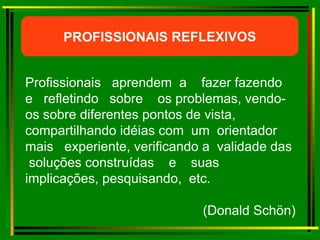 Profissionais  aprendem  a  fazer fazendo  e  refletindo  sobre  os problemas, vendo-os sobre diferentes pontos de vista, compartilhando idéias com  um  orientador  mais  experiente, verificando a  validade das  soluções construídas  e  suas  implicações, pesquisando,  etc.  (Donald Schön) PROFISSIONAIS REFLEXIVOS 