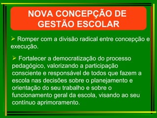Romper com a divisão radical entre concepção e execução. NOVA CONCEPÇÃO DE  GESTÃO ESCOLAR Fortalecer a democratização do processo pedagógico, valorizando a participação consciente e responsável de todos que fazem a escola nas decisões sobre o planejamento e orientação do seu trabalho e sobre o funcionamento geral da escola, visando ao seu contínuo aprimoramento. 