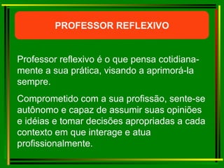 Professor reflexivo é o que pensa cotidiana-mente a sua prática, visando a aprimorá-la sempre.  Comprometido com a sua profissão, sente-se autônomo e capaz de assumir suas opiniões e idéias e tomar decisões apropriadas a cada contexto em que interage e atua profissionalmente. PROFESSOR REFLEXIVO 
