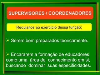 Serem bem preparados teoricamente. Encararem a formação de educadores como uma  área de  conhecimento em si, buscando  dominar  suas especificidades. SUPERVISORES / COORDENADORES Requisitos ao exercício dessa função: 