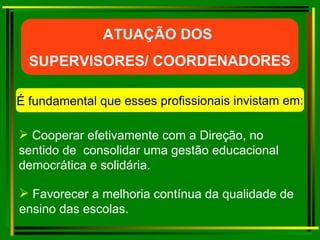 Cooperar efetivamente com a Direção, no sentido de  consolidar uma gestão educacional democrática e solidária. ATUAÇÃO DOS  SUPERVISORES/ COORDENADORES É fundamental que esses profissionais invistam em: Favorecer a melhoria contínua da qualidade de ensino das escolas. 