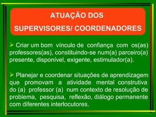 Criar um bom  vínculo de  confiança  com  os(as) professores(as), constituindo-se num(a) parceiro(a) presente, disponível, exigente, estimulador(a).  Planejar e coordenar situações de aprendizagem que  promovam  a  atividade  mental  construtiva  do (a)  professor (a)  num contexto de resolução de problema,  pesquisa,  reflexão, diálogo permanente com diferentes interlocutores. ATUAÇÃO DOS  SUPERVISORES/ COORDENADORES 