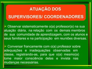Observar sistematicamente o(a) professor(a) na sua  atuação  diária,  na relação  com  os  demais membros  de  sua  comunidade de aprendizagem, com os alunos e seus familiares e na participação  em reuniões diversas. Conversar francamente com o(a) professor sobre adequações  e  inadequações  observadas  em classe,  registrando-as,  para  que  o(a)  mesmo(a) tome  maior  consciência  delas  e  invista  nas mudanças necessárias.  ATUAÇÃO DOS  SUPERVISORES/ COORDENADORES 