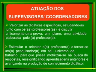 Valorizar as didáticas específicas, estudando-as junto com os(as) professores(as)  e discutir criticamente uma prova,  um  plano,  uma  atividade  elaborada  pelo (a) professor(a). Estimular  e  orientar  o(a)  professor(a)  a tornar-se um(a)  pesquisador(a)  em  seu  universo  de  trabalho,  para que  possa  mobilizar-se  na  busca de respostas, ressignificando aprendizagens anteriores e avançando na produção de conhecimento didático. ATUAÇÃO DOS  SUPERVISORES/ COORDENADORES 