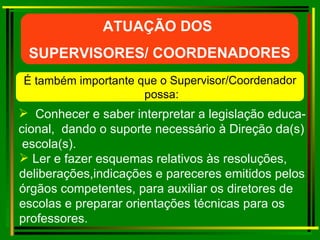 Conhecer e saber interpretar a legislação educa- cional,  dando o suporte necessário à Direção da(s) escola(s). ATUAÇÃO DOS  SUPERVISORES/ COORDENADORES É também importante que o Supervisor/Coordenador possa: Ler e fazer esquemas relativos às resoluções, deliberações,indicações e pareceres emitidos pelos órgãos competentes, para auxiliar os diretores de escolas e preparar orientações técnicas para os  professores. 