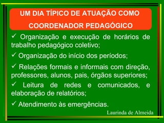 UM DIA TÍPICO DE ATUAÇÃO COMO  COORDENADOR PEDAGÓGICO Organização e execução de horários de trabalho pedagógico coletivo; Organização do início dos períodos; Relações formais e informais com direção, professores, alunos, pais, órgãos superiores;  Leitura de redes e comunicados, e elaboração de relatórios; Atendimento às emergências. Laurinda de Almeida 